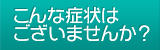 こんな症状はございませんか