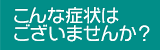 こんな症状はございませんか