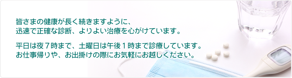 皆さまの健康が長く続きますように、迅速で正確な診断、よりよい治療を心がけています。平日は夜7時まで、土曜日は午後1時まで診療しています。お仕事帰りや、お出かけの際にお気軽にお越しください。