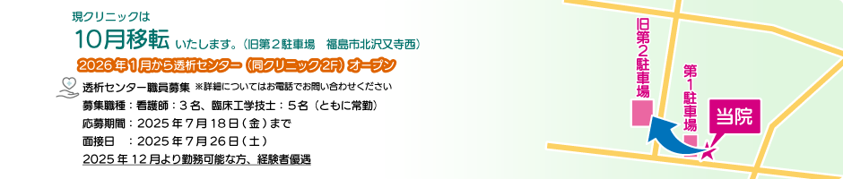 現クリニックは10月移転いたします。（旧第2駐車場　福島市北沢又寺西 21-3） 2026年1月から透析センター（同クリニック2F）オープン 透析センター職員募集 募集職種：看護師 臨床工学技士（ともに常勤 パート相談可）2025年12月より勤務可能な方、経験者優遇
