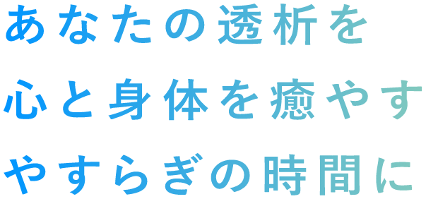 あなたの透析を 心と体を癒やす やすらぎの時間に